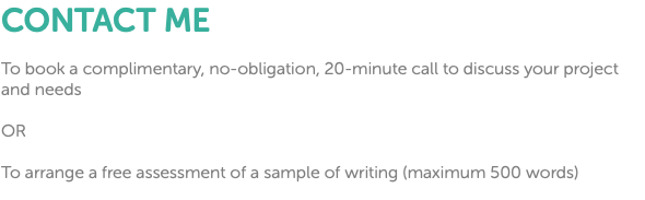 CONTACT ME To book a complimentary, no-obligation, 20-minute call to discuss your project and needs OR To arrange a free assessment of a sample of writing (maximum 500 words)