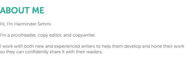  ABOUT ME Hi, I’m Harminder Sehmi. I’m a proofreader, copy editor, and copywriter. I work with both new and experienced writers to help them develop and hone their work so they can confidently share it with their readers.
