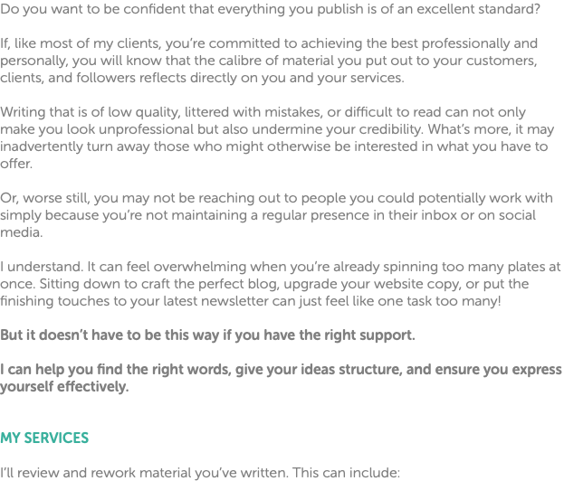 Do you want to be confident that everything you publish is of an excellent standard? If, like most of my clients, you’re committed to achieving the best professionally and personally, you will know that the calibre of material you put out to your customers, clients, and followers reflects directly on you and your services. Writing that is of low quality, littered with mistakes, or difficult to read can not only make you look unprofessional but also undermine your credibility. What’s more, it may inadvertently turn away those who might otherwise be interested in what you have to offer. Or, worse still, you may not be reaching out to people you could potentially work with simply because you’re not maintaining a regular presence in their inbox or on social media. I understand. It can feel overwhelming when you’re already spinning too many plates at once. Sitting down to craft the perfect blog, upgrade your website copy, or put the finishing touches to your latest newsletter can just feel like one task too many! But it doesn’t have to be this way if you have the right support. I can help you find the right words, give your ideas structure, and ensure you express yourself effectively. MY SERVICES I’ll review and rework material you’ve written. This can include: