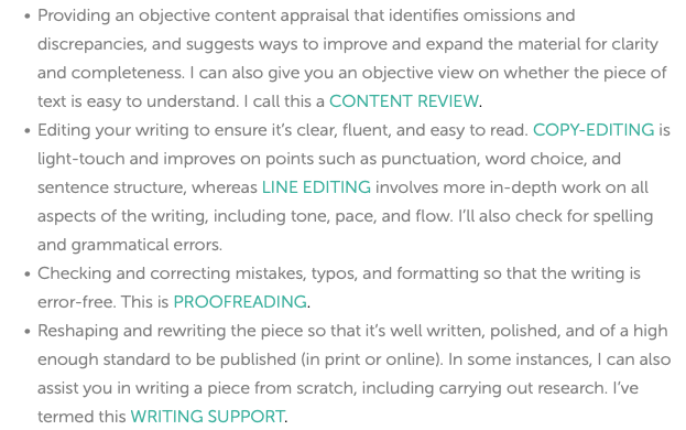 Providing an objective content appraisal that identifies omissions and discrepancies, and suggests ways to improve and expand the material for clarity and completeness. I can also give you an objective view on whether the piece of text is easy to understand. I call this a CONTENT REVIEW. Editing your writing to ensure it’s clear, fluent, and easy to read. COPY-EDITING is light-touch and improves on points such as punctuation, word choice, and sentence structure, whereas LINE EDITING involves more in-depth work on all aspects of the writing, including tone, pace, and flow. I’ll also check for spelling and grammatical errors. Checking and correcting mistakes, typos, and formatting so that the writing is error-free. This is PROOFREADING. Reshaping and rewriting the piece so that it’s well written, polished, and of a high enough standard to be published (in print or online). In some instances, I can also assist you in writing a piece from scratch, including carrying out research. I’ve termed this WRITING SUPPORT. 