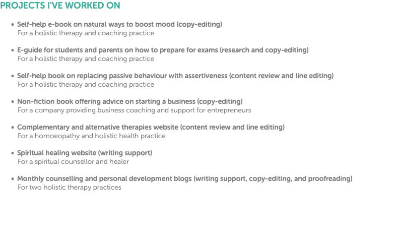 PROJECTS I’VE WORKED ON Self-help e-book on natural ways to boost mood (copy-editing) For a holistic therapy and coaching practice E-guide for students and parents on how to prepare for exams (research and copy-editing) For a holistic therapy and coaching practice Self-help book on replacing passive behaviour with assertiveness (content review and line editing) For a holistic therapy and coaching practice Non-fiction book offering advice on starting a business (copy-editing) For a company providing business coaching and support for entrepreneurs Complementary and alternative therapies website (content review and line editing) For a homoeopathy and holistic health practice Spiritual healing website (writing support) For a spiritual counsellor and healer Monthly counselling and personal development blogs (writing support, copy-editing, and proofreading) For two holistic therapy practices
