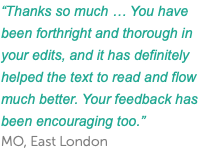 “Thanks so much … You have been forthright and thorough in your edits, and it has definitely helped the text to read and flow much better. Your feedback has been encouraging too.” MO, East London