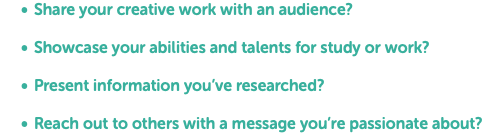 Share your creative work with an audience? Showcase your abilities and talents for study or work? Present information you’ve researched? Reach out to others with a message you’re passionate about?