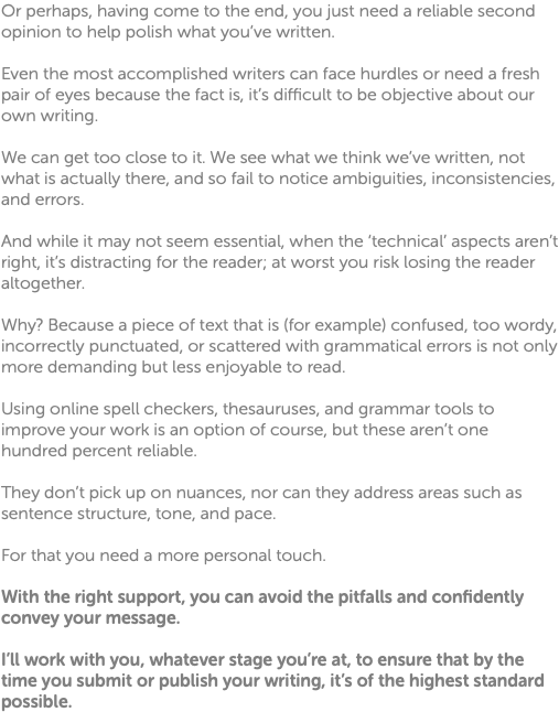 Or perhaps, having come to the end, you just need a reliable second opinion to help polish what you’ve written. Even the most accomplished writers can face hurdles or need a fresh pair of eyes because the fact is, it’s difficult to be objective about our own writing. We can get too close to it. We see what we think we’ve written, not what is actually there, and so fail to notice ambiguities, inconsistencies, and errors. And while it may not seem essential, when the ‘technical’ aspects aren’t right, it’s distracting for the reader; at worst you risk losing the reader altogether. Why? Because a piece of text that is (for example) confused, too wordy, incorrectly punctuated, or scattered with grammatical errors is not only more demanding but less enjoyable to read. Using online spell checkers, thesauruses, and grammar tools to improve your work is an option of course, but these aren’t one hundred percent reliable. They don’t pick up on nuances, nor can they address areas such as sentence structure, tone, and pace. For that you need a more personal touch. With the right support, you can avoid the pitfalls and confidently convey your message. I’ll work with you, whatever stage you’re at, to ensure that by the time you submit or publish your writing, it’s of the highest standard possible. 
