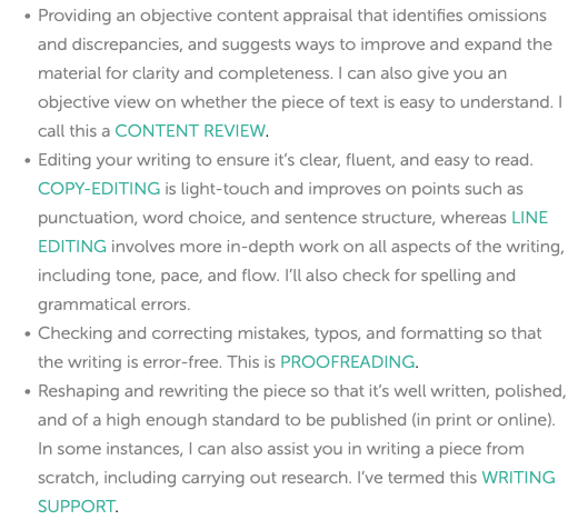 Providing an objective content appraisal that identifies omissions and discrepancies, and suggests ways to improve and expand the material for clarity and completeness. I can also give you an objective view on whether the piece of text is easy to understand. I call this a CONTENT REVIEW. Editing your writing to ensure it’s clear, fluent, and easy to read. COPY-EDITING is light-touch and improves on points such as punctuation, word choice, and sentence structure, whereas LINE EDITING involves more in-depth work on all aspects of the writing, including tone, pace, and flow. I’ll also check for spelling and grammatical errors. Checking and correcting mistakes, typos, and formatting so that the writing is error-free. This is PROOFREADING. Reshaping and rewriting the piece so that it’s well written, polished, and of a high enough standard to be published (in print or online). In some instances, I can also assist you in writing a piece from scratch, including carrying out research. I’ve termed this WRITING SUPPORT. 