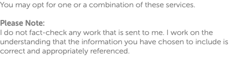 You may opt for one or a combination of these services. Please Note: I do not fact-check any work that is sent to me. I work on the understanding that the information you have chosen to include is correct and appropriately referenced. 