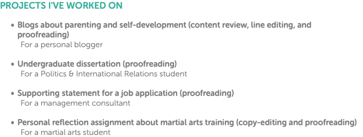 PROJECTS I’VE WORKED ON Blogs about parenting and self-development (content review, line editing, and proofreading) For a personal blogger Undergraduate dissertation (proofreading) For a Politics & International Relations student Supporting statement for a job application (proofreading) For a management consultant Personal reflection assignment about martial arts training (copy-editing and proofreading) For a martial arts student