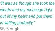 “It was as though she took the words and my message right out of my heart and put them in writing perfectly.” SB, Slough