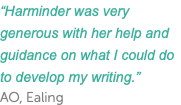 “Harminder was very generous with her help and guidance on what I could do to develop my writing.” AO, Ealing