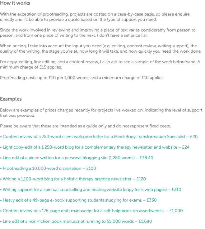 How it works With the exception of proofreading, projects are costed on a case-by-case basis, so please enquire directly and I’ll be able to provide a quote based on the type of support you need. Since the work involved in reviewing and improving a piece of text varies considerably from person to person, and from one piece of writing to the next, I don’t have a set price list. When pricing, I take into account the input you need (e.g. editing, content review, writing support), the quality of the writing, the stage you’re at, how long it will take, and how quickly you need the work done. For copy-editing, line editing, and a content review, I also ask to see a sample of the work beforehand. A minimum charge of £15 applies. Proofreading costs up to £10 per 1,000 words, and a minimum charge of £10 applies. Examples Below are examples of prices charged recently for projects I’ve worked on, indicating the level of support that was provided. Please be aware that these are intended as a guide only and do not represent fixed costs. • Content review of a 750-word client welcome letter for a Mind-Body Transformation Specialist – £20 • Light copy-edit of a 1,250-word blog for a complementary therapy newsletter and website – £24 • Line edit of a piece written for a personal blogging site (1,280 words) – £38.40 • Proofreading a 10,000-word dissertation – £100 • Writing a 1,100-word blog for a holistic therapy practice newsletter – £120 • Writing support for a spiritual counselling and healing website (copy for 5 web pages) – £310 • Heavy edit of a 49-page e-book supporting students studying for exams – £330 • Content review of a 175-page draft manuscript for a self-help book on assertiveness – £1,000 • Line edit of a non-fiction book manuscript running to 55,000 words – £1,680 