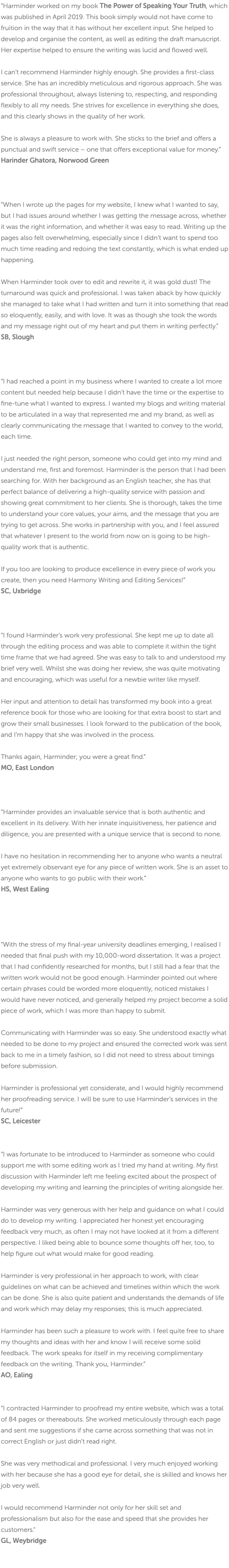 “Harminder worked on my book The Power of Speaking Your Truth, which was published in April 2019. This book simply would not have come to fruition in the way that it has without her excellent input. She helped to develop and organise the content, as well as editing the draft manuscript. Her expertise helped to ensure the writing was lucid and flowed well. I can’t recommend Harminder highly enough. She provides a first-class service. She has an incredibly meticulous and rigorous approach. She was professional throughout, always listening to, respecting, and responding flexibly to all my needs. She strives for excellence in everything she does, and this clearly shows in the quality of her work. She is always a pleasure to work with. She sticks to the brief and offers a punctual and swift service – one that offers exceptional value for money.” Harinder Ghatora, Norwood Green “When I wrote up the pages for my website, I knew what I wanted to say, but I had issues around whether I was getting the message across, whether it was the right information, and whether it was easy to read. Writing up the pages also felt overwhelming, especially since I didn’t want to spend too much time reading and redoing the text constantly, which is what ended up happening. When Harminder took over to edit and rewrite it, it was gold dust! The turnaround was quick and professional. I was taken aback by how quickly she managed to take what I had written and turn it into something that read so eloquently, easily, and with love. It was as though she took the words and my message right out of my heart and put them in writing perfectly.” SB, Slough “I had reached a point in my business where I wanted to create a lot more content but needed help because I didn’t have the time or the expertise to fine-tune what I wanted to express. I wanted my blogs and writing material to be articulated in a way that represented me and my brand, as well as clearly communicating the message that I wanted to convey to the world, each time. I just needed the right person, someone who could get into my mind and understand me, first and foremost. Harminder is the person that I had been searching for. With her background as an English teacher, she has that perfect balance of delivering a high-quality service with passion and showing great commitment to her clients. She is thorough, takes the time to understand your core values, your aims, and the message that you are trying to get across. She works in partnership with you, and I feel assured that whatever I present to the world from now on is going to be high-quality work that is authentic. If you too are looking to produce excellence in every piece of work you create, then you need Harmony Writing and Editing Services!” SC, Uxbridge “I found Harminder’s work very professional. She kept me up to date all through the editing process and was able to complete it within the tight time frame that we had agreed. She was easy to talk to and understood my brief very well. Whilst she was doing her review, she was quite motivating and encouraging, which was useful for a newbie writer like myself. Her input and attention to detail has transformed my book into a great reference book for those who are looking for that extra boost to start and grow their small businesses. I look forward to the publication of the book, and I’m happy that she was involved in the process. Thanks again, Harminder; you were a great find.” MO, East London “Harminder provides an invaluable service that is both authentic and excellent in its delivery. With her innate inquisitiveness, her patience and diligence, you are presented with a unique service that is second to none. I have no hesitation in recommending her to anyone who wants a neutral yet extremely observant eye for any piece of written work. She is an asset to anyone who wants to go public with their work.” HS, West Ealing “With the stress of my final-year university deadlines emerging, I realised I needed that final push with my 10,000-word dissertation. It was a project that I had confidently researched for months, but I still had a fear that the written work would not be good enough. Harminder pointed out where certain phrases could be worded more eloquently, noticed mistakes I would have never noticed, and generally helped my project become a solid piece of work, which I was more than happy to submit. Communicating with Harminder was so easy. She understood exactly what needed to be done to my project and ensured the corrected work was sent back to me in a timely fashion, so I did not need to stress about timings before submission. Harminder is professional yet considerate, and I would highly recommend her proofreading service. I will be sure to use Harminder’s services in the future!” SC, Leicester “I was fortunate to be introduced to Harminder as someone who could support me with some editing work as I tried my hand at writing. My first discussion with Harminder left me feeling excited about the prospect of developing my writing and learning the principles of writing alongside her. Harminder was very generous with her help and guidance on what I could do to develop my writing. I appreciated her honest yet encouraging feedback very much, as often I may not have looked at it from a different perspective. I liked being able to bounce some thoughts off her, too, to help figure out what would make for good reading. Harminder is very professional in her approach to work, with clear guidelines on what can be achieved and timelines within which the work can be done. She is also quite patient and understands the demands of life and work which may delay my responses; this is much appreciated. Harminder has been such a pleasure to work with. I feel quite free to share my thoughts and ideas with her and know I will receive some solid feedback. The work speaks for itself in my receiving complimentary feedback on the writing. Thank you, Harminder.” AO, Ealing “I contracted Harminder to proofread my entire website, which was a total of 84 pages or thereabouts. She worked meticulously through each page and sent me suggestions if she came across something that was not in correct English or just didn’t read right. She was very methodical and professional. I very much enjoyed working with her because she has a good eye for detail, she is skilled and knows her job very well. I would recommend Harminder not only for her skill set and professionalism but also for the ease and speed that she provides her customers." GL, Weybridge 