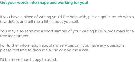 Get your words into shape and working for you! If you have a piece of writing you’d like help with, please get in touch with a few details and tell me a little about yourself. You may also send me a short sample of your writing (500 words max) for a free assessment. For further information about my services or if you have any questions, please feel free to drop me a line or give me a call. I’d be more than happy to assist.