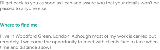 I’ll get back to you as soon as I can and assure you that your details won’t be passed to anyone else. Where to find me I live in Woodford Green, London. Although most of my work is carried out remotely, I welcome the opportunity to meet with clients face to face when time and distance allows.