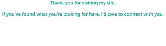 Thank you for visiting my site. If you’ve found what you’re looking for here, I’d love to connect with you. 