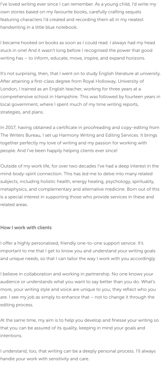 I’ve loved writing ever since I can remember. As a young child, I’d write my own stories based on my favourite books, carefully crafting sequels featuring characters I’d created and recording them all in my neatest handwriting in a little blue notebook. I became hooked on books as soon as I could read. I always had my head stuck in one! And it wasn’t long before I recognised the power that good writing has – to inform, educate, move, inspire, and expand horizons. It’s not surprising, then, that I went on to study English literature at university. After attaining a first-class degree from Royal Holloway, University of London, I trained as an English teacher, working for three years at a comprehensive school in Hampshire. This was followed by fourteen years in local government, where I spent much of my time writing reports, strategies, and plans. In 2017, having obtained a certificate in proofreading and copy-editing from The Writers Bureau, I set up Harmony Writing and Editing Services. It brings together perfectly my love of writing and my passion for working with people. And I’ve been happily helping clients ever since! Outside of my work life, for over two decades I’ve had a deep interest in the mind-body-spirit connection. This has led me to delve into many related subjects, including holistic health, energy healing, psychology, spirituality, metaphysics, and complementary and alternative medicine. Born out of this is a special interest in supporting those who provide services in these and related areas. How I work with clients I offer a highly personalised, friendly one-to-one support service. It’s important to me that I get to know you and understand your writing goals and unique needs, so that I can tailor the way I work with you accordingly. I believe in collaboration and working in partnership. No one knows your audience or understands what you want to say better than you do. What’s more, your writing style and voice are unique to you; they reflect who you are. I see my job as simply to enhance that – not to change it through the editing process. At the same time, my aim is to help you develop and finesse your writing so that you can be assured of its quality, keeping in mind your goals and intentions. I understand, too, that writing can be a deeply personal process. I’ll always handle your work with sensitivity and care. 