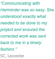 “Communicating with Harminder was so easy. She understood exactly what needed to be done to my project and ensured the corrected work was sent back to me in a timely fashion.” SC, Leicester