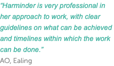 “Harminder is very professional in her approach to work, with clear guidelines on what can be achieved and timelines within which the work can be done.” AO, Ealing